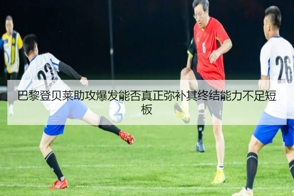 巴黎登贝莱助攻爆发能否真正弥补其终结能力不足短板 - leyu