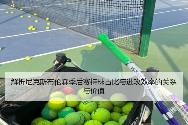 解析尼克斯布伦森季后赛持球占比与进攻效率的关系与价值 - leyu