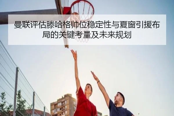 曼联评估滕哈格帅位稳定性与夏窗引援布局的关键考量及未来规划（leyu）